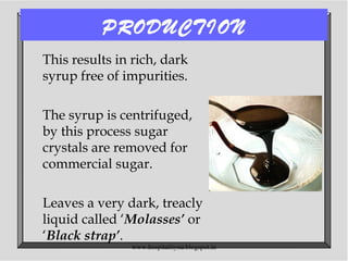PRODUCTION
This results in rich, dark
syrup free of impurities.
The syrup is centrifuged,
by this process sugar
crystals are removed for
commercial sugar.
Leaves a very dark, treacly
liquid called ‘Molasses’ or
‘Black strap’.
www.hospitalitynu.blogspot.in
 