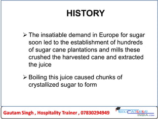 HISTORY
 The insatiable demand in Europe for sugar
soon led to the establishment of hundreds
of sugar cane plantations and mills these
crushed the harvested cane and extracted
the juice
 Boiling this juice caused chunks of
crystallized sugar to form
 
