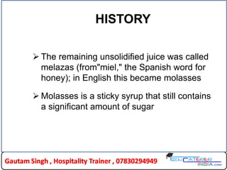 HISTORY
 The remaining unsolidified juice was called
melazas (from"miel," the Spanish word for
honey); in English this became molasses
 Molasses is a sticky syrup that still contains
a significant amount of sugar
 