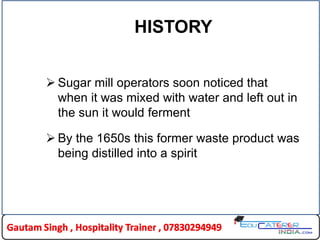HISTORY
 Sugar mill operators soon noticed that
when it was mixed with water and left out in
the sun it would ferment
 By the 1650s this former waste product was
being distilled into a spirit
 