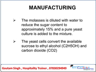 MANUFACTURING
 The molasses is diluted with water to
reduce the sugar content to
approximately 15% and a pure yeast
culture is added to the mixture.
 The yeast cells convert the available
sucrose to ethyl alcohol (C2H5OH) and
carbon dioxide (CO2)
 