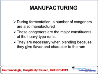 MANUFACTURING
 During fermentation, a number of congeners
are also manufactured
 These congeners are the major constituents
of the heavy type rums
 They are necessary when blending because
they give flavor and character to the rum
 