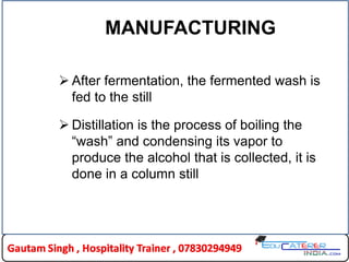 MANUFACTURING
 After fermentation, the fermented wash is
fed to the still
 Distillation is the process of boiling the
“wash” and condensing its vapor to
produce the alcohol that is collected, it is
done in a column still
 