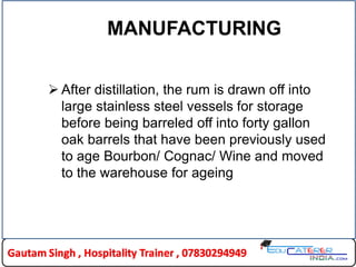 MANUFACTURING
 After distillation, the rum is drawn off into
large stainless steel vessels for storage
before being barreled off into forty gallon
oak barrels that have been previously used
to age Bourbon/ Cognac/ Wine and moved
to the warehouse for ageing
 