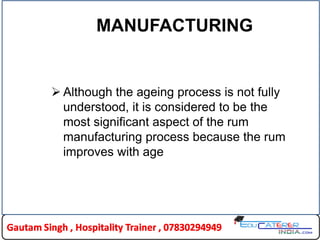 MANUFACTURING
 Although the ageing process is not fully
understood, it is considered to be the
most significant aspect of the rum
manufacturing process because the rum
improves with age
 