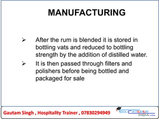 MANUFACTURING
 After the rum is blended it is stored in
bottling vats and reduced to bottling
strength by the addition of distilled water.
 It is then passed through filters and
polishers before being bottled and
packaged for sale
 