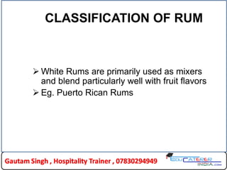 CLASSIFICATION OF RUM
 White Rums are primarily used as mixers
and blend particularly well with fruit flavors
 Eg. Puerto Rican Rums
 