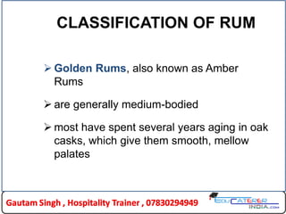 CLASSIFICATION OF RUM
 Golden Rums, also known as Amber
Rums
 are generally medium-bodied
 most have spent several years aging in oak
casks, which give them smooth, mellow
palates
 