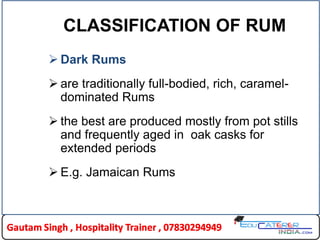 CLASSIFICATION OF RUM
 Dark Rums
 are traditionally full-bodied, rich, caramel-
dominated Rums
 the best are produced mostly from pot stills
and frequently aged in oak casks for
extended periods
 E.g. Jamaican Rums
 
