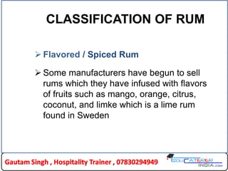 CLASSIFICATION OF RUM
 Flavored / Spiced Rum
 Some manufacturers have begun to sell
rums which they have infused with flavors
of fruits such as mango, orange, citrus,
coconut, and limke which is a lime rum
found in Sweden
 