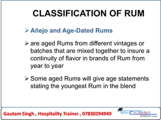 CLASSIFICATION OF RUM
 Añejo and Age-Dated Rums
 are aged Rums from different vintages or
batches that are mixed together to insure a
continuity of flavor in brands of Rum from
year to year
 Some aged Rums will give age statements
stating the youngest Rum in the blend
 