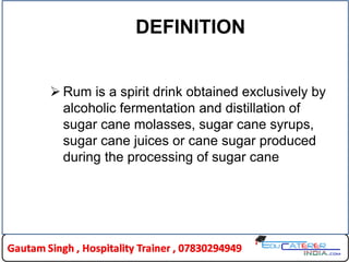 DEFINITION
 Rum is a spirit drink obtained exclusively by
alcoholic fermentation and distillation of
sugar cane molasses, sugar cane syrups,
sugar cane juices or cane sugar produced
during the processing of sugar cane
 
