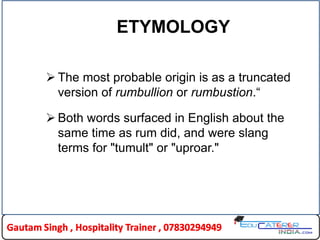 ETYMOLOGY
 The most probable origin is as a truncated
version of rumbullion or rumbustion.“
 Both words surfaced in English about the
same time as rum did, and were slang
terms for "tumult" or "uproar."
 
