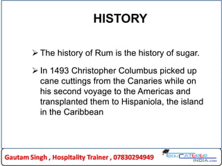 HISTORY
 The history of Rum is the history of sugar.
 In 1493 Christopher Columbus picked up
cane cuttings from the Canaries while on
his second voyage to the Americas and
transplanted them to Hispaniola, the island
in the Caribbean
 