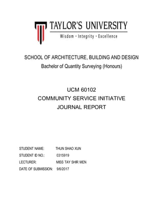 SCHOOL OF ARCHITECTURE, BUILDING AND DESIGN
Bachelor of Quantity Surveying (Honours)
UCM 60102
COMMUNITY SERVICE INITIATIVE
JOURNAL REPORT
STUDENT NAME: THUN SHAO XUN
STUDENT ID NO.: 0315919
LECTURER: MISS TAY SHIR MEN
DATE OF SUBMISSION: 9/6/2017
 