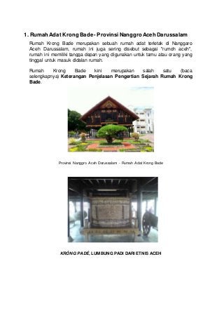 1. Rumah Adat Krong Bade - ProvinsiNanggroAceh Darussalam
Rumah Krong Bade merupakan sebuah rumah adat terletak di Nanggaro
Aceh Darussalam, rumah ini juga sering disebut sebagai "rumoh aceh",
rumah ini memiliki tangga depan yang digunakan untuk tamu atau orang yang
tinggal untuk masuk didalan rumah.
Rumah Krong Bade kini merupakan salah satu (baca
selengkapnya) Keterangan Penjelasan Pengertian Sejarah Rumah Krong
Bade.
Provinsi Nanggro Aceh Darussalam - Rumah Adat Krong Bade
KRÔNG PADÉ, LUMBUNG PADI DARI ETNIS ACEH
 
