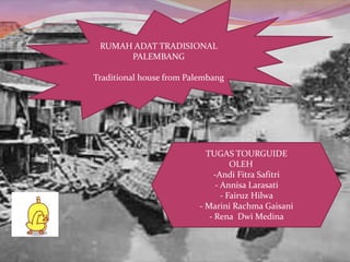 RUMAH ADAT TRADISIONAL 
PALEMBANG 
Traditional house from Palembang 
TUGAS TOURGUIDE 
OLEH 
-Andi Fitra Safitri 
- Annisa Larasati 
- Fairuz Hilwa 
- Marini Rachma Gaisani 
- Rena Dwi Medina 
 