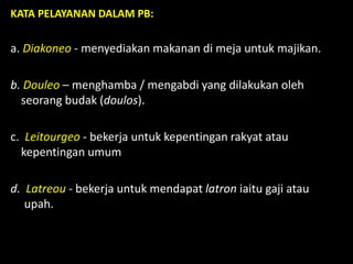 KATA PELAYANAN DALAM PB:
a. Diakoneo - menyediakan makanan di meja untuk majikan.
b. Douleo – menghamba / mengabdi yang dilakukan oleh
seorang budak (doulos).
c. Leitourgeo - bekerja untuk kepentingan rakyat atau
kepentingan umum
d. Latreou - bekerja untuk mendapat latron iaitu gaji atau
upah.
 