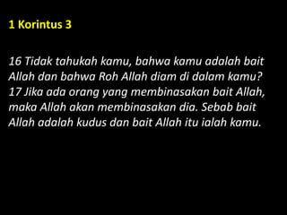 1 Korintus 3
16 Tidak tahukah kamu, bahwa kamu adalah bait
Allah dan bahwa Roh Allah diam di dalam kamu?
17 Jika ada orang yang membinasakan bait Allah,
maka Allah akan membinasakan dia. Sebab bait
Allah adalah kudus dan bait Allah itu ialah kamu.
 