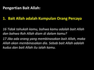 Pengertian Bait Allah:
1. Bait Allah adalah Kumpulan Orang Percaya
16 Tidak tahukah kamu, bahwa kamu adalah bait Allah
dan bahwa Roh Allah diam di dalam kamu?
17 Jika ada orang yang membinasakan bait Allah, maka
Allah akan membinasakan dia. Sebab bait Allah adalah
kudus dan bait Allah itu ialah kamu.
 