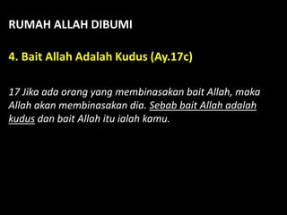 RUMAH ALLAH DIBUMI
4. Bait Allah Adalah Kudus (Ay.17c)
17 Jika ada orang yang membinasakan bait Allah, maka
Allah akan membinasakan dia. Sebab bait Allah adalah
kudus dan bait Allah itu ialah kamu.
 