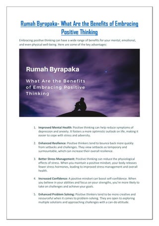 Rumah Byrapaka- What Are the Benefits of Embracing
Positive Thinking
Embracing positive thinking can have a wide range of benefits for your mental, emotional,
and even physical well-being. Here are some of the key advantages:
1. Improved Mental Health: Positive thinking can help reduce symptoms of
depression and anxiety. It fosters a more optimistic outlook on life, making it
easier to cope with stress and adversity.
2. Enhanced Resilience: Positive thinkers tend to bounce back more quickly
from setbacks and challenges. They view setbacks as temporary and
surmountable, which can increase their overall resilience.
3. Better Stress Management: Positive thinking can reduce the physiological
effects of stress. When you maintain a positive mindset, your body releases
fewer stress hormones, leading to improved stress management and overall
health.
4. Increased Confidence: A positive mindset can boost self-confidence. When
you believe in your abilities and focus on your strengths, you’re more likely to
take on challenges and achieve your goals.
5. Enhanced Problem Solving: Positive thinkers tend to be more creative and
resourceful when it comes to problem-solving. They are open to exploring
multiple solutions and approaching challenges with a can-do attitude.
 
