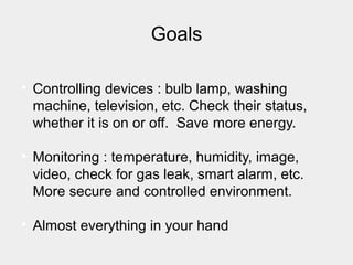 Goals

Controlling devices : bulb lamp, washing
machine, television, etc. Check their status,
whether it is on or off. Save more energy.

Monitoring : temperature, humidity, image,
video, check for gas leak, smart alarm, etc.
More secure and controlled environment.

Almost everything in your hand
 