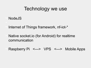 Technology we use

NodeJS


Internet of Things framework, nf-iot-*

Native socket.io (for Android) for realtime
communication

Raspberry Pi <---> VPS <---> Mobile Apps
 