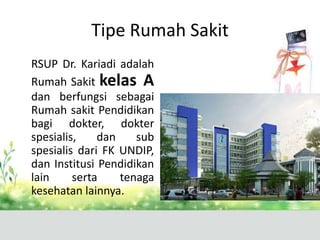 Tipe Rumah Sakit
RSUP Dr. Kariadi adalah
Rumah Sakit kelas A
dan berfungsi sebagai
Rumah sakit Pendidikan
bagi dokter, dokter
spesialis,
dan
sub
spesialis dari FK UNDIP,
dan Institusi Pendidikan
lain
serta
tenaga
kesehatan lainnya.

 