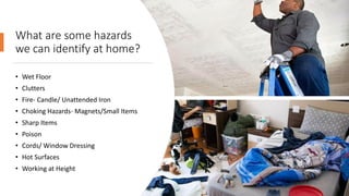 What are some hazards
we can identify at home?
• Wet Floor
• Clutters
• Fire- Candle/ Unattended Iron
• Choking Hazards- Magnets/Small Items
• Sharp Items
• Poison
• Cords/ Window Dressing
• Hot Surfaces
• Working at Height
 