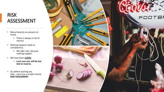 RISK
ASSESSMENT
• Many Hazards are present at
home.
• There is always a risk of
injuries.
• Nothing happens leads to
complacency.
• We take risks, because
nothing happen.
• We have been LUCKY.
• Luck runs out, will be too
late to reverse.
• So, before starting any
task….carry out a simple mental
RISK ASSESSMENT
 