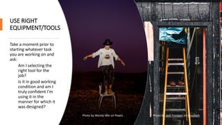 USE RIGHT
EQUIPMENT/TOOLS
Take a moment prior to
starting whatever task
you are working on and
ask:
Am I selecting the
right tool for the
job?
Is it in good working
condition and am I
truly confident I'm
using it in the
manner for which it
was designed?
Photo by Wendy Wei on Pexels Photo by Jack Finnigan on Unsplash
 