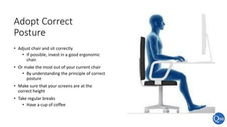 Adopt Correct
Posture
• Adjust chair and sit correctly
• If possible, invest in a good ergonomic
chair.
• Or make the most out of your current chair
• By understanding the principle of correct
posture
• Make sure that your screens are at the
correct height
• Take regular breaks
• Have a cup of coffee
 