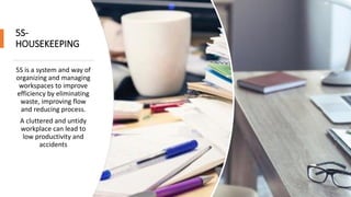 5S-
HOUSEKEEPING
5S is a system and way of
organizing and managing
workspaces to improve
efficiency by eliminating
waste, improving flow
and reducing process.
A cluttered and untidy
workplace can lead to
low productivity and
accidents
 