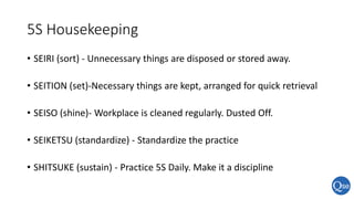 5S Housekeeping
• SEIRI (sort) - Unnecessary things are disposed or stored away.
• SEITION (set)-Necessary things are kept, arranged for quick retrieval
• SEISO (shine)- Workplace is cleaned regularly. Dusted Off.
• SEIKETSU (standardize) - Standardize the practice
• SHITSUKE (sustain) - Practice 5S Daily. Make it a discipline
 