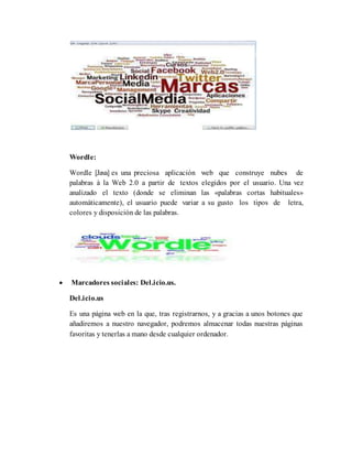 Wordle:
Wordle [Java] es una preciosa aplicación web que construye nubes de
palabras à la Web 2.0 a partir de textos elegidos por el usuario. Una vez
analizado el texto (donde se eliminan las «palabras cortas habituales»
automáticamente), el usuario puede variar a su gusto los tipos de letra,
colores y disposición de las palabras.
 Marcadores sociales: Del.icio.us.
Del.icio.us
Es una página web en la que, tras registrarnos, y a gracias a unos botones que
añadiremos a nuestro navegador, podremos almacenar todas nuestras páginas
favoritas y tenerlas a mano desde cualquier ordenador.
 