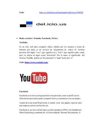 Link: http://es.slideshare.net/katalogador/delicious-6104246
 Redes sociales: Youtube, Facebook, Twiter.
YouTube,
Es un sitio web para compartir vídeos subidos por los usuarios a través de
Internet, por tanto, es un servicio de alojamiento de videos. El término
proviene del Inglés "you", que significa tú y "tube", que significa tubo, canal,
pero se utiliza en argot como "televisión". Por lo tanto, el significado del
término YouTube podría ser "tú transmites"o "canal hecho por ti".
Link: https://www.youtube.com/
Facebook:
Facebook es la red social que permite a las personas, tener su perfil consu
informaciónpersonal ypoder compartir fotosycomentarios consus amigos.
A parte de crear un perfil personal, se puede crear una página especial para
una empresa, artista, institución, etc.
Facebook es un sitio web de redes sociales lanzadaen2004 y fue fundado por
Mark Zuckerberg, estudiante de la Universidad de Harvard. Inicialmente, el
 