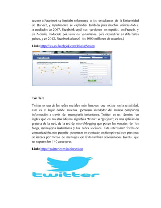 acceso a Facebook se limitaba solamente a los estudiantes de la Universidad
de Harvard, y rápidamente se expandió también para muchas universidades.
A mediados de 2007, Facebook creó sus versiones en español, en Francés y
en Alemán, traducido por usuarios voluntarios, para expandirse en diferentes
países, y en 2012, Facebook alcanzó los 1000 millones de usuarios.}
Link: https://es-es.facebook.com/IniciarSesion
Twitter:
Twitter es una de las redes sociales más famosas que existe en la actualidad,
este es el lugar donde muchas personas alrededor del mundo comparten
información a través de mensajería instantánea. Twitter es un término en
ingles que en nuestro idioma significa “trinar” o “gorjear”; es una aplicación
gratuita de la web, de la red de microblogging que posee las ventajas de los
blogs, mensajería instantánea y las redes sociales. Esta interesante forma de
comunicación, nos permite ponernos en contacto en tiempo real con personas
de interés por medio de mensajes de texto también denominados tweets, que
no superen los 140caracteres.
Link: https://twitter.com/iniciarsesion
 