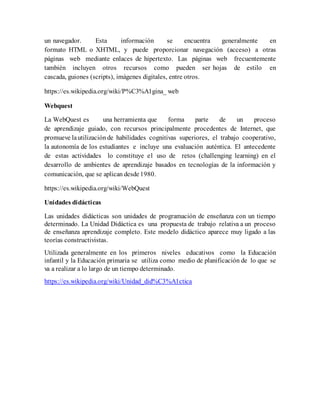 un navegador. Esta información se encuentra generalmente en
formato HTML o XHTML, y puede proporcionar navegación (acceso) a otras
páginas web mediante enlaces de hipertexto. Las páginas web frecuentemente
también incluyen otros recursos como pueden ser hojas de estilo en
cascada, guiones (scripts), imágenes digitales, entre otros.
https://es.wikipedia.org/wiki/P%C3%A1gina_ web
Webquest
La WebQuest es una herramienta que forma parte de un proceso
de aprendizaje guiado, con recursos principalmente procedentes de Internet, que
promueve lautilización de habilidades cognitivas superiores, el trabajo cooperativo,
la autonomía de los estudiantes e incluye una evaluación auténtica. El antecedente
de estas actividades lo constituye el uso de retos (challenging learning) en el
desarrollo de ambientes de aprendizaje basados en tecnologías de la información y
comunicación, que se aplican desde 1980.
https://es.wikipedia.org/wiki/WebQuest
Unidades didácticas
Las unidades didácticas son unidades de programación de enseñanza con un tiempo
determinado. La Unidad Didáctica es una propuesta de trabajo relativa a un proceso
de enseñanza aprendizaje completo. Este modelo didáctico aparece muy ligado a las
teorías constructivistas.
Utilizada generalmente en los primeros niveles educativos como la Educación
infantil y la Educación primaria se utiliza como medio de planificación de lo que se
va a realizar a lo largo de un tiempo determinado.
https://es.wikipedia.org/wiki/Unidad_did%C3%A1ctica
 