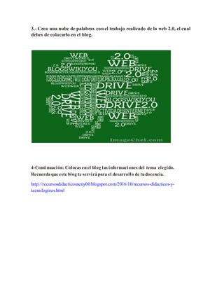 3.- Crea una nube de palabras con el trabajo realizado de la web 2.0, el cual
debes de colocarlo en el blog.
4-Continuación: Colocas enel blog las informaciones del tema elegido.
Recuerda que este blog te servirá para el desarrollo de tudocencia.
http://recursosdidacticosneny00.blogspot.com/2016/10/recursos-didacticos-y-
tecnologicos.html
 