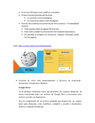  Es un sitio Web paracrear y publicar contenidos.
 Proporciona herramientas quefacilitan:
 La escritura, revisión depáginas.
 La creación de enlaces entre las páginas.
 Permite unacolaboración(asíncrona) de varios usuarios--- Comunidadde
usuarios:
 Todos pueden editar las páginas Webon-line.
 Entre todos creando la estructuradel sitio mediante hiperenlaces.
 El contenido se comparte sin limitación, cualquier internauta puede
leer las páginas.
Links: http://es.tutos.wikia.com/wiki/Registrarse
 Creación de sitios web, almacenamiento y Servicios de creación de
documentos: Google drive, Skydrive.
Google drive:
Es un producto totalmente nuevo que permitirá a los usuarios almacenar de
forma centralizada todos sus archivos de Google Docs y sincronizar estos
archivos en todos sus dispositivos.
Son los componentes de un servicio integrado que proporciona un espacio
único para almacenar, crear, modificar, compartir y acceder a documentos,
archivos y carpetas de todo tipo.
 