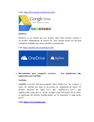 Links: https://drive.google.com/drive/my-drive
Skydrive:
SkyDrive es un sistema que nos permite subir todos nuestros archivos a
un servidor independiente de nuestro PC. Este sistema cuenta con una gran
cantidad de utilidades que vamos a detallar a continuación.
Link: https://onedrive.live.com/about/es-419/
 Herramientas para compartir recursos: (Las plataformas más
importantesson: YouTube,
YouTube:
YouTube es un sitio web para compartir vídeos subidos por los usuarios a
través de Internet, por tanto, es un servicio de alojamiento de videos. El
término proviene del Inglés "you", que significa tú y "tube", que
significa tubo, canal, pero se utiliza en argot como "televisión". Por lo tanto,
el significado del término YouTube podría ser "tú transmites" o "canal hecho
por ti".
Link: https://www.youtube.com/
 