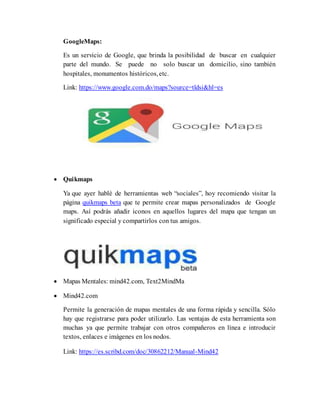 GoogleMaps:
Es un servicio de Google, que brinda la posibilidad de buscar en cualquier
parte del mundo. Se puede no solo buscar un domicilio, sino también
hospitales, monumentos históricos,etc.
Link: https://www.google.com.do/maps?source=tldsi&hl=es
 Quikmaps
Ya que ayer hablé de herramientas web “sociales”, hoy recomiendo visitar la
página quikmaps beta que te permite crear mapas personalizados de Google
maps. Así podrás añadir iconos en aquellos lugares del mapa que tengan un
significado especial y compartirlos con tus amigos.
 Mapas Mentales: mind42.com, Text2MindMa
 Mind42.com
Permite la generación de mapas mentales de una forma rápida y sencilla. Sólo
hay que registrarse para poder utilizarlo. Las ventajas de esta herramienta son
muchas ya que permite trabajar con otros compañeros en línea e introducir
textos, enlaces e imágenes en los nodos.
Link: https://es.scribd.com/doc/30862212/Manual-Mind42
 
