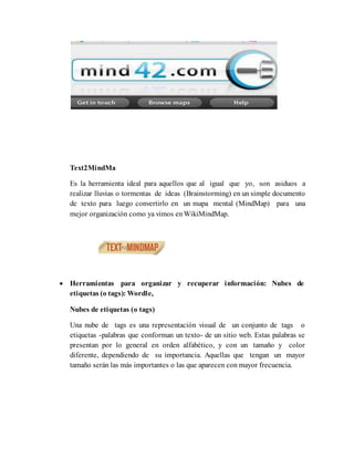 Text2MindMa
Es la herramienta ideal para aquellos que al igual que yo, son asiduos a
realizar lluvias o tormentas de ideas (Brainstorming) en un simple documento
de texto para luego convertirlo en un mapa mental (MindMap) para una
mejor organización como ya vimos enWikiMindMap.
 Herramientas para organizar y recuperar información: Nubes de
etiquetas (o tags): Wordle,
Nubes de etiquetas (o tags)
Una nube de tags es una representación visual de un conjunto de tags o
etiquetas -palabras que conforman un texto- de un sitio web. Estas palabras se
presentan por lo general en orden alfabético, y con un tamaño y color
diferente, dependiendo de su importancia. Aquellas que tengan un mayor
tamaño serán las más importantes o las que aparecen con mayor frecuencia.
 