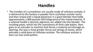 Handles
• The handles of a screwdriver are usually made of cellulose acetate; it
is delivered to the factory in powder form (cellulose acetate rosin)
and then mixed with a liquid plasticizer in a giant blender that holds
approximately 1,000 pounds (454 kilograms) of the mixed material. If
a colored handle is desired, pigments are added into the blender. The
resulting paste, which has the consistency of thick cake batter, then
goes to an extruder (a machine that forces a material out through an
opening, the way a meat grinder forces out strings of meat), which
extrudes a solid piece of cellulose acetate. The cellulose acetate is
then cut into small pellets.
 
