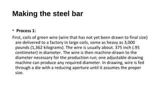 Making the steel bar
• Process 1:
First, coils of green wire (wire that has not yet been drawn to final size)
are delivered to a factory in large coils, some as heavy as 3,000
pounds (1,362 kilograms). The wire is usually about. 375 inch (.95
centimeter) in diameter. The wire is then machine-drawn to the
diameter necessary for the production run; one adjustable drawing
machine can produce any required diameter. In drawing, wire is fed
through a die with a reducing aperture until it assumes the proper
size.
 