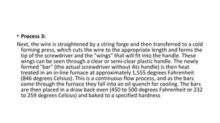 • Process 3:
Next, the wire is straightened by a string forge and then transferred to a cold
forming press, which cuts the wire to the appropriate length and forms the
tip of the screwdriver and the "wings" that will fit into the handle. These
wings can be seen through a clear or semi-clear plastic handle. The newly
formed "bar" (the actual screwdriver without Ats handle) is then heat
treated in an in-line furnace at approximately 1,555 degrees Fahrenheit
(846 degrees Celsius). This is a continuous flow process, and as the bars
come through the furnace they fall into an oil quench for cooling. The bars
are then placed in a draw back oven (450 to 500 degrees Fahrenheit or 232
to 259 degrees Celsius) and baked to a specified hardness
 