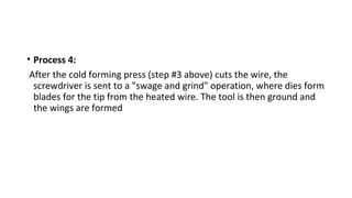 • Process 4:
After the cold forming press (step #3 above) cuts the wire, the
screwdriver is sent to a "swage and grind" operation, where dies form
blades for the tip from the heated wire. The tool is then ground and
the wings are formed
 