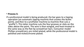 • Process 5:
If a professional model is being produced, the bar goes to a tipping
operation (an automatic tipping machine that creates the bullet
point), and then to a profilator machine (a machine that cuts a
"profile"). This latter machine cuts the four grooves or slots on the
sides above the point. The wire is then winged, and heat-treated in
the same way as the flat-tip screwdriver bars. Consumer model
Phillips screwdrivers are nickel plated, while the professional model is
polished and nickel/chrome plated.
 