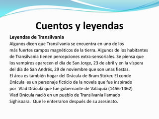 Cuentos y leyendas
Leyendas de Transilvania
Algunos dicen que Transilvania se encuentra en uno de los
más fuertes campos magnéticos de la tierra. Algunos de los habitantes
de Transilvania tienen percepciones extra-sensoriales. Se piensa que
los vampiros aparecen el día de San Jorge, 23 de abril y en la víspera
del día de San Andrés, 29 de noviembre que son unas fiestas.
El área es también hogar del Drácula de Bram Stoker. El conde
Drácula es un personaje ficticio de la novela que fue inspirado
por Vlad Drácula que fue gobernante de Valaquia (1456-1462)
Vlad Drácula nació en un pueblo de Transilvania llamado
Sighisoara. Que le enterraron después de su asesinato.
 